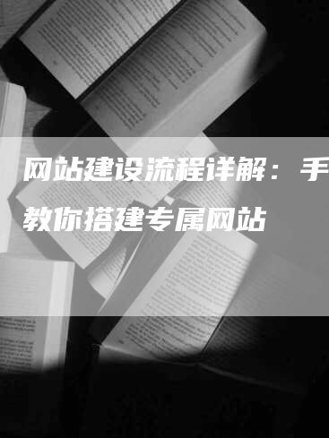 网站建设流程详解：手把手教你搭建专属网站