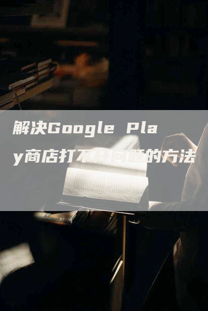 解决Google Play商店打不开问题的方法