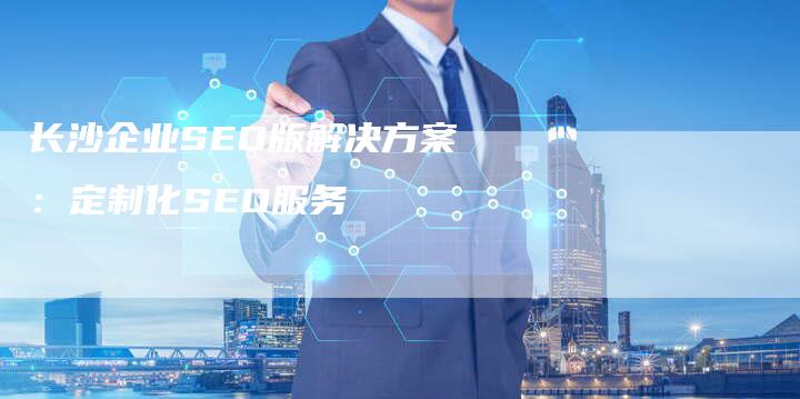 长沙企业SEO版解决方案：定制化SEO服务