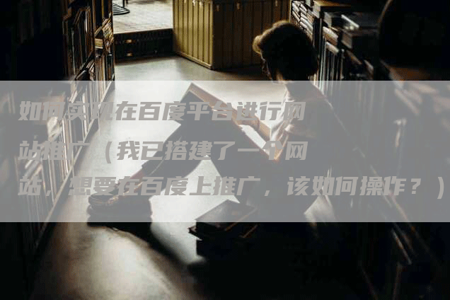 如何实现在百度平台进行网站推广（我已搭建了一个网站，想要在百度上推广，该如何操作？）