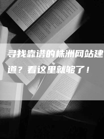 寻找靠谱的株洲网站建设渠道？看这里就够了！