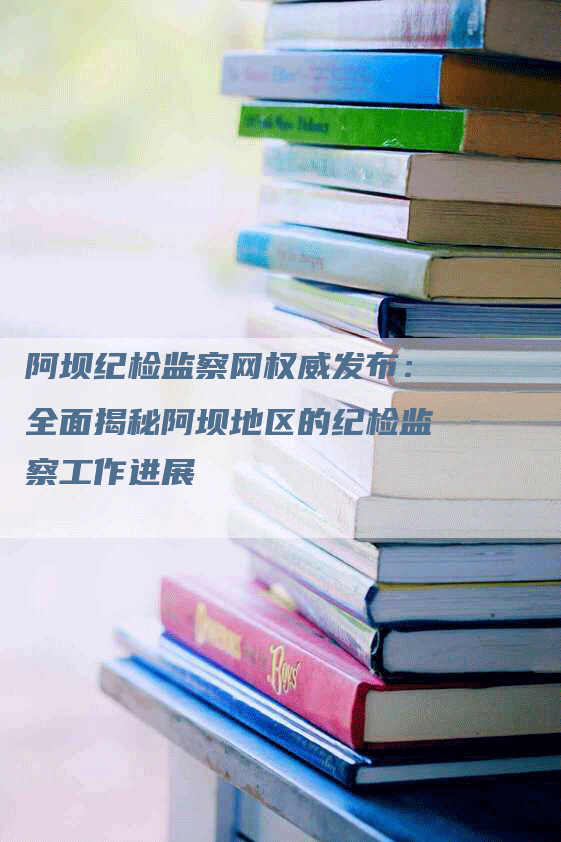 阿坝纪检监察网权威发布：全面揭秘阿坝地区的纪检监察工作进展